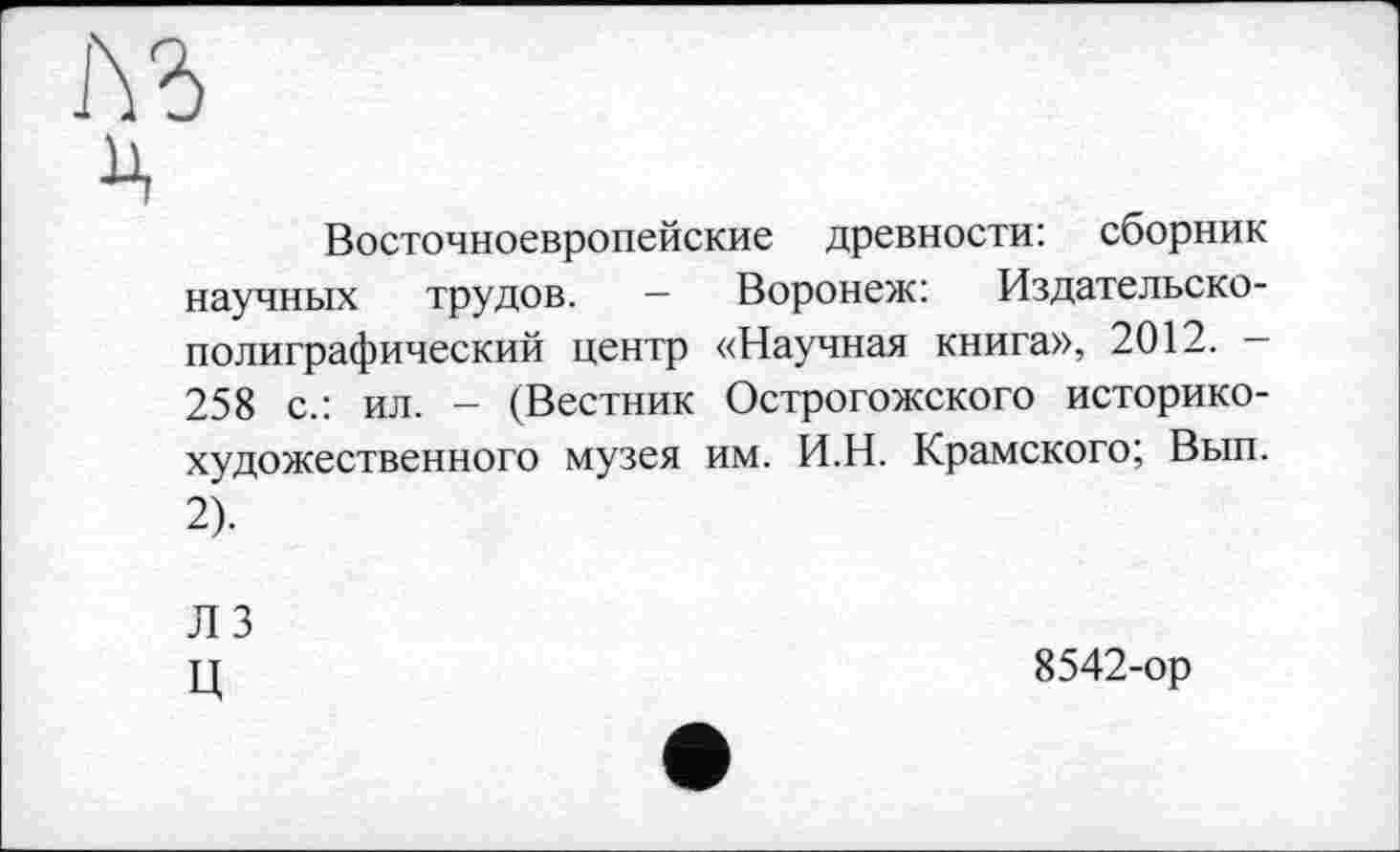 ﻿Восточноевропейские древности: сборник научных трудов. — Воронеж: Издательско-полиграфический центр «Научная книга», 2012. -258 с.: ил. - (Вестник Острогожского историкохудожественного музея им. И.Н. Крамского; Вып. 2).
ЛЗ ц
8542-ор